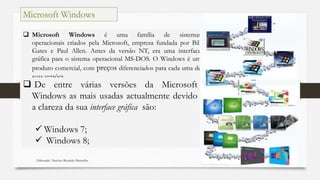 Elaborado: Narcisio Reinaldo Mutemba 47
 Microsoft Windows é uma família de sistemas
operacionais criados pela Microsoft, empresa fundada por Bill
Gates e Paul Allen. Antes da versão NT, era uma interface
gráfica para o sistema operacional MS-DOS. O Windows é um
produto comercial, com preços diferenciados para cada uma de
suas versões.
Microsoft Windows
 De entre várias versões da Microsoft
Windows as mais usadas actualmente devido
a clareza da sua interface gráfica são:
 Windows 7;
 Windows 8;
 