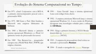  Em 1971 a Intel Corporation cria o MCS-4,
o primeiro microcomputador pessoal com o
processador 4004.
 Em 1975 Bill Gates e Paul Allen fundam a
Microsoft uma empresa fabricantes de
Software
 Em 1985 a Microsoft fabrica o primeiro
sistema operacional (Windows) e o Word 1.0
(primeira versão do processador de textos)
 Em 1989 Tim Berners-Lee , pesquisador
europeu cria a World Wide Web ( WWW) que
origina a Internet.
 1991 - Linus Torvald lança o sistema operacional
Linux com código-fonte aberto
 1992 - A empresa americana Microsoft lança o sistema
operacional Windows 3.1. A nova versão do Windows
incorporat uma tecnologias voltadas para a utilização
de CD-Roms.
 1993 - Surge o primeiro browser, o NCSA Mosaic
desenvolido na National Center for Supercomputing
Applications (NCSA).
 1993 - A empresa de processadores Intel coloca no
mercado o processador Pentium.
 1994 - É criado o navegador de internet Netscape
Navigator.
Evolução do Sistema Computacional no Tempo
Elaborado: Narcisio Reinaldo Mutemba 5
 