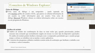 Elaborado: Narcisio Reinaldo Mutemba 53
Conceitos de Windows Explorer
Caixa de Diálogo
 Uma caixa de diálogo é um temporário , janela separada em
uma interface gráfica do usuário ( GUI) , que parece ou solicitar informações de
um usuário ou exibir informações para um usuário. Uma caixa de
diálogo Microsoft Windows oferece ou solicita informações sobre um recurso
ou um programa do Windows.
Atalhos de teclado
 Atalhos de teclado são combinações de duas ou mais teclas que, quando pressionadas, podem
executar uma comando que normalmente exigiria um mouse ou outro tipo de dispositivo apontador.
Os atalhos de teclado podem facilitar a interação com o computador, permitindo que o usuário poupe
tempo e esforço ao trabalhar com as janelas e outros aplicativos.
 A maioria dos programas utilitários também contém teclas de aceleração que facilitam o trabalho com
os menus e outros comandos.
 