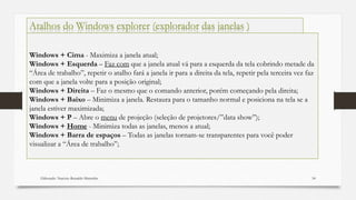Elaborado: Narcisio Reinaldo Mutemba 54
Windows + Cima - Maximiza a janela atual;
Windows + Esquerda – Faz com que a janela atual vá para a esquerda da tela cobrindo metade da
“Área de trabalho”, repetir o atalho fará a janela ir para a direita da tela, repetir pela terceira vez faz
com que a janela volte para a posição original;
Windows + Direita – Faz o mesmo que o comando anterior, porém começando pela direita;
Windows + Baixo – Minimiza a janela. Restaura para o tamanho normal e posiciona na tela se a
janela estiver maximizada;
Windows + P – Abre o menu de projeção (seleção de projetores/”data show”);
Windows + Home - Minimiza todas as janelas, menos a atual;
Windows + Barra de espaços – Todas as janelas tornam-se transparentes para você poder
visualizar a “Área de trabalho”;
Atalhos do Windows explorer (explorador das janelas )
 