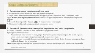 Elaborado: Narcisio Reinaldo Mutemba 57
Como Compactar arquivos
 Para compactar (ou zipar) um arquivo ou pasta
1º Localize e seleciona o arquivo ou pasta que pretende compactar.
2º Clique com o botão direito do mouse(botão das opções) sobre o arquivo ou pasta a compactar, clica a
opção Enviar para arquivo/add to archive o símbolo da opção é representado com arquivos compactadas
(zipada).
3º Na janela do compactador clica em add, e ok para executar a compactação
 No mesmo local é criada uma pasta zipiada com mesmo nome.
 Para extrair (ou descompactar) arquivos ou pastas de uma pasta compactada
1ºLocalize e seleciona o arquivo ou pasta compactada que pretende extrair.
Siga os procedimentos abaixo :
Para extrair um único arquivo ou pasta, clique duas vezes na pasta compactada para abri-la. Em seguida,
arraste a pasta ou o arquivo da pasta compactada para um novo local.
Para extrair todo o conteúdo da pasta compactada, clique com o botão direito do mouse sobre pasta, clique
em Extrair Tudo e siga as instruções.
Nota: para compactar ou extrair um arquivo tem que ter um aplicativo compactador instalado no computador
 