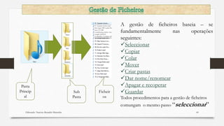 Elaborado: Narcisio Reinaldo Mutemba 60
Sub
Pasta
Pasta
Princip
al
Ficheir
os
A gestão de ficheiros baseia – se
fundamentalmente nas operações
seguintes:
Seleccionar
Copiar
Colar
Mover
Criar pastas
Dar nome/renomear
Apagar e recoperar
Guardar
Todos procedimentos para a gestão de ficheiros
comungam o mesmo passo “seleccionar”
 