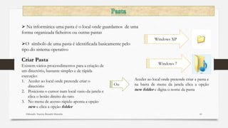Elaborado: Narcisio Reinaldo Mutemba 61
 Na informática uma pasta é o local onde guardamos de uma
forma organizada ficheiros ou outras pastas
O símbolo de uma pasta é identificada basicamente pelo
tipo do sistema operativo
Windows 7
Windows XP
Criar Pasta
Existem vários processdimentos para a criação de
um directório, bastante simples e de rápida
execução:
1. Aceder ao local onde pretende criar o
directório
2. Posiciona o cursor num local vasio da janela e
clica o botão direito do rato
3. No menu de acesso rápido aponta a opção
new e clica a opção folder
Aceder ao local onde pretende criar a pasta e
na barra de menu da janela clica a opção
new folder e digita o nome da pasta
Ou
 