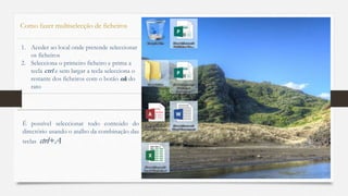 63
Como fazer multiselecção de ficheiros
1. Aceder ao local onde pretende seleccionar
os ficheiros
2. Selecciona o primeiro ficheiro e prima a
tecla ctrl e sem largar a tecla selecciona o
restante dos ficheiros com o botão ok do
rato
É possível seleccionar todo conteúdo do
directório usando o atalho da combinação das
teclas ctrl+A
 