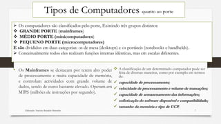 Tipos de Computadores quanto ao porte
• Os Mainframes se destacam por terem alto poder
de processamento e muita capacidade de memória,
e controlam actividades com grande volume de
dados, sendo de custo bastante elevado. Operam em
MIPS (milhões de instruções por segundo).
 A classificação de um determinado computador pode ser
feita de diversas maneiras, como por exemplo em termos
de:
 capacidade de processamento;
 velocidade de processamento e volume de transações;
 capacidade de armazenamento das informações;
 sofisticação do software disponível e compatibilidade;
 tamanho da memória e tipo de UCP.
 Os computadores são classificados pelo porte, Existindo três grupos distintos:
 GRANDE PORTE (mainframes)
 MÉDIO PORTE (minicomputadores)
 PEQUENO PORTE (microcomputadores)
E são divididos em duas categorias: os de mesa (desktops) e os portáteis (notebooks e handhelds).
 Conceitualmente todos eles realizam funções internas idênticas, mas em escalas diferentes.
Elaborado: Narcisio Reinaldo Mutemba 7
 