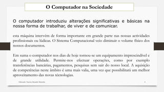 O computador introduziu alterações significativas e básicas na
nossa forma de trabalhar, de viver e de comunicar.
esta máquina intervém de forma importante em grande parte nas nossas actividades
profissionais ou lúdicas. O Sistema Computacional veio diminuir o volume físico dos
nossos documentos.
Em suma o computador nos dias de hoje tornou-se um equipamento imprescindível e
de grande utilidade. Permite-nos efectuar operações, como por exemplo
transferências bancárias, pagamentos, pesquisas sem sair do nosso local. A aquisição
de competências neste âmbito é uma mais valia, uma vez que possibilitará um melhor
aproveitamento das novas técnologias.
O Computador na Sociedade
Elaborado: Narcisio Reinaldo Mutemba 8
 