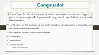 É um Aparelho eletrônico capaz de efetuar operações aritméticas e lógicas, a
partir de combinações de linguagens de programação que definem a sequência
das operações.
 As Operações são feito em função de uma grande variedade de aplicações práticas e determinadas, num
processo que se denomina programação.
 Estas operações são realizas basicamente em três fases:
 Entrada(input)
 Processamento
 Resultado(Output)
Elaborado: Narcisio Reinaldo Mutemba
9
 