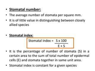 • Stomatal number:
• The average number of stomata per square mm.
• It is of little value in distinguishing between closely
allied species
• Stomatal index:
Stomatal index = S x 100
E + S
• It is the percentage of number of stomata (S) in a
certain area to the sum of total number of epidermal
cells (E) and stomata together in same unit area.
• Stomatal index is constant for a given species
 