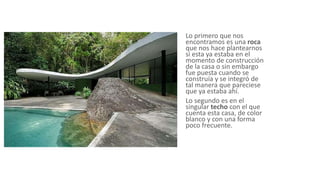 Lo primero que nos
encontramos es una roca
que nos hace plantearnos
si esta ya estaba en el
momento de construcción
de la casa o sin embargo
fue puesta cuando se
construía y se integró de
tal manera que pareciese
que ya estaba ahí.
Lo segundo es en el
singular techo con el que
cuenta esta casa, de color
blanco y con una forma
poco frecuente.
 
