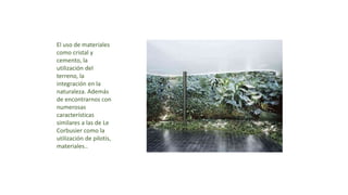 El uso de materiales
como cristal y
cemento, la
utilización del
terreno, la
integración en la
naturaleza. Además
de encontrarnos con
numerosas
características
similares a las de Le
Corbusier como la
utilización de pilotis,
materiales..
 