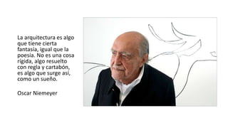 La arquitectura es algo
que tiene cierta
fantasía, igual que la
poesía. No es una cosa
rígida, algo resuelto
con regla y cartabón,
es algo que surge así,
como un sueño.
Oscar Niemeyer
 