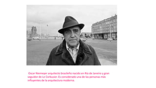 Oscar Niemeyer arquitecto brasileño nacido en Río de Janeiro y gran
seguidor de Le Corbusier. Es considerado una de las personas más
influyentes de la arquitectura moderna.
 