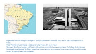 El ganador del concurso para escoger la nueva Ciudad en el centro del país, la cual sería Brasilia fue Lúcio
Costa.
Oscar Niemeyer fue invitado a trabajar en el proyecto. En unos meses
Niemeyer diseña numerosos edificios residenciales, administrativos y comerciales. Así la Casa de las Canoas
fue situada en el bosque de Tijuca próximo a Río de Janeiro, se emplaza en una zona montañosa e inclinada y
la casa de habitua a estas condiciones.
 