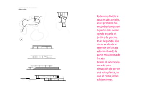 Podemos dividir la
casa en dos niveles,
en el primero nos
encontraríamos con
la parte más social
donde estaría el
jardín y la piscina.
En el segundo, que
no se ve desde el
exterior de la casa
estaría situado la
parte más íntima de
la casa.
Desde el exterior la
casa da una
sensación de ser de
una sola planta, ya
que el resto serían
subterráneas.
 