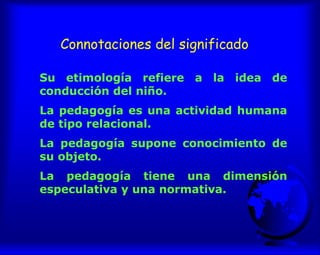 Connotaciones del significado
Su etimología refiere a la idea de
conducción del niño.
La pedagogía es una actividad humana
de tipo relacional.
La pedagogía supone conocimiento de
su objeto.
La pedagogía tiene una dimensión
especulativa y una normativa.
 
