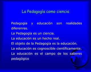 La Pedagogía como ciencia
Pedagogia y educación son realidades
diferenres.
La Pedagogía es un ciencia.
La educación es un hecho real.
El objeto de la Pedagogía es la educación.
La educación es cognoscible científicamente.
La educación es el campo de los saberes
pedagógico
 