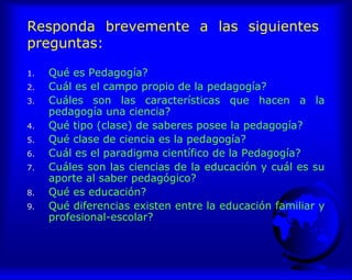 Responda brevemente a las siguientes
preguntas:
1. Qué es Pedagogía?
2. Cuál es el campo propio de la pedagogía?
3. Cuáles son las características que hacen a la
pedagogía una ciencia?
4. Qué tipo (clase) de saberes posee la pedagogía?
5. Qué clase de ciencia es la pedagogía?
6. Cuál es el paradigma científico de la Pedagogía?
7. Cuáles son las ciencias de la educación y cuál es su
aporte al saber pedagógico?
8. Qué es educación?
9. Qué diferencias existen entre la educación familiar y
profesional-escolar?
 