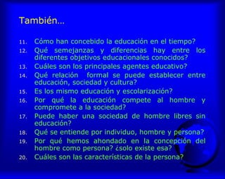También…
11. Cómo han concebido la educación en el tiempo?
12. Qué semejanzas y diferencias hay entre los
diferentes objetivos educacionales conocidos?
13. Cuáles son los principales agentes educativo?
14. Qué relación formal se puede establecer entre
educación, sociedad y cultura?
15. Es los mismo educación y escolarización?
16. Por qué la educación compete al hombre y
compromete a la sociedad?
17. Puede haber una sociedad de hombre libres sin
educación?
18. Qué se entiende por individuo, hombre y persona?
19. Por qué hemos ahondado en la concepción del
hombre como persona? ¿solo existe esa?
20. Cuáles son las características de la persona?
 