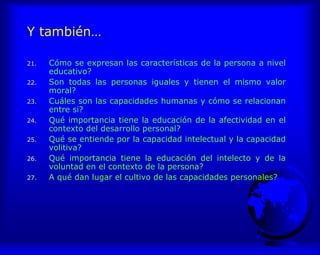 Y también…
21. Cómo se expresan las características de la persona a nivel
educativo?
22. Son todas las personas iguales y tienen el mismo valor
moral?
23. Cuáles son las capacidades humanas y cómo se relacionan
entre si?
24. Qué importancia tiene la educación de la afectividad en el
contexto del desarrollo personal?
25. Qué se entiende por la capacidad intelectual y la capacidad
volitiva?
26. Qué importancia tiene la educación del intelecto y de la
voluntad en el contexto de la persona?
27. A qué dan lugar el cultivo de las capacidades personales?
 