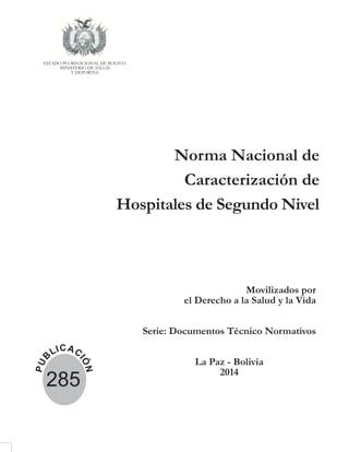 Norma Nacional de
Caracterización de
Hospitales de Segundo Nivel
Movilizados por
el Derecho a la Salud y la Vida
Serie: Documentos Técnico Normativos
La Paz - Bolivia
2014
ESTADO PLURINACIONAL DE BOLIVIA
MINISTERIO DE SALUD
Y DEPORTES
P
U
B
LICAC
I
Ó
N
285
 