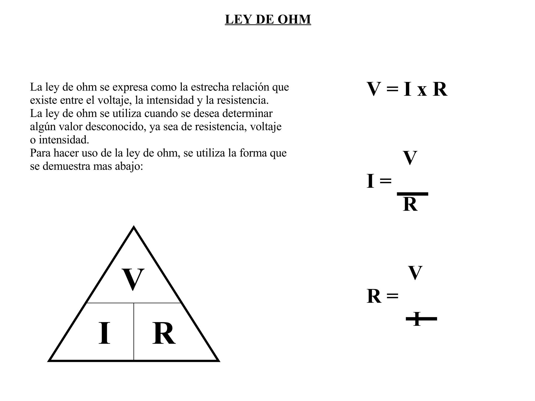 La ley de ohm se expresa como la estrecha relación que existe entre el voltaje, la intensidad y la resistencia. La ley de ohm se utiliza cuando se desea determinar algún valor desconocido, ya sea de resistencia, voltaje o intensidad. Para hacer uso de la ley de ohm, se utiliza la forma que  se demuestra mas abajo: LEY DE OHM V I  R V = I x R V I = R V R = I 