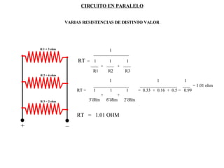 CIRCUITO EN PARALELO VARIAS RESISTENCIAS DE DISTINTO VALOR + _ R 1 = 3 ohm R 2 = 6 ohm R 3 = 2 ohm 1 RT   =  1  1  1 +  +  R1  R2  R3 1  1  1 = 1.01 ohm  RT =  1  1  1  =  0.33  +  0.16  +  0.5 =  0.99 +  +  3 ohm  6 ohm  2 ohm  RT  =  1.01 OHM 