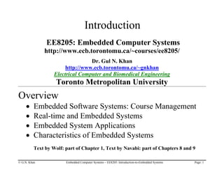 © G.N. Khan Embedded Computer Systems – EE8205: Introduction-to-Embedded Systems Page: 1
Introduction
EE8205: Embedded Computer Systems
http://www.ecb.torontomu.ca/~courses/ee8205/
Dr. Gul N. Khan
http://www.ecb.torontomu.ca/~gnkhan
Electrical Computer and Biomedical Engineering
Toronto Metropolitan University
Overview
• Embedded Software Systems: Course Management
• Real-time and Embedded Systems
• Embedded System Applications
• Characteristics of Embedded Systems
Text by Wolf: part of Chapter 1, Text by Navabi: part of Chapters 8 and 9
 