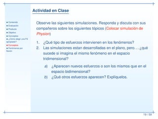 Actividad en Clase
• Contenido
• Evaluación
• Producto
• Objetivo
• Conceptos
• ¿Cómo elegir una FS
apropiado?
• Conceptos
• Fenómenos por
ﬂexión
19 / 59
Observe las siguientes simulaciones. Responda y discuta con sus
compañeros sobre los siguientes tópicos (Colocar simulación de
Physion)
1. ¿Qué tipo de esfuerzos intervienen en los fenómenos?
2. Las simulaciones estan desarrolladas en el plano, pero. . . ¿qué
sucede si imagina el mismo fenómeno en el espacio
tridimensional?
a) ¿Aparecen nuevos esfuerzos o son los mismos que en el
espacio bidimensional?
b) ¿Qué otros esfuerzos aparecen? Explíquelos.
 