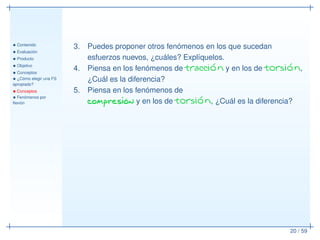 • Contenido
• Evaluación
• Producto
• Objetivo
• Conceptos
• ¿Cómo elegir una FS
apropiado?
• Conceptos
• Fenómenos por
ﬂexión
20 / 59
3. Puedes proponer otros fenómenos en los que sucedan
esfuerzos nuevos, ¿cuáles? Explíquelos.
4. Piensa en los fenómenos de tracción y en los de torsión,
¿Cuál es la diferencia?
5. Piensa en los fenómenos de
compresión y en los de torsión, ¿Cuál es la diferencia?
 
