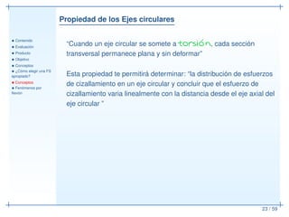 Propiedad de los Ejes circulares
• Contenido
• Evaluación
• Producto
• Objetivo
• Conceptos
• ¿Cómo elegir una FS
apropiado?
• Conceptos
• Fenómenos por
ﬂexión
23 / 59
“Cuando un eje circular se somete a torsión, cada sección
transversal permanece plana y sin deformar”
Esta propiedad te permitirá determinar: “la distribución de esfuerzos
de cizallamiento en un eje circular y concluir que el esfuerzo de
cizallamiento varia linealmente con la distancia desde el eje axial del
eje circular ”
 
