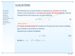 La ley de Hooke
• Contenido
• Evaluación
• Producto
• Objetivo
• Conceptos
• ¿Cómo elegir una FS
apropiado?
• Conceptos
• Fenómenos por
ﬂexión
33 / 59
Recordando que la ley de Hooke la expresamos: esfuerzo normal de
tensión o de compresión y el modulo de tensión de elasticidad del material
(alargamiento) de la pieza que se está probando
σ = E ǫ (9)
deformación
El modulo de Elasticidad (E) (modulo de Young) tiene las misma unidades
que el esfuerzo de tensión (o tensión).
Usamos los nuevos símbolos:
τ = Gγ (10)
donde σ → τ, E → G y ǫ → γ.
 
