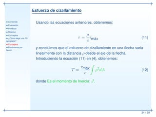 Esfuerzo de cizallamiento
• Contenido
• Evaluación
• Producto
• Objetivo
• Conceptos
• ¿Cómo elegir una FS
apropiado?
• Conceptos
• Fenómenos por
ﬂexión
34 / 59
Usando las ecuaciones anteriores, obtenemos:
τ =
ρ
c
τmáx (11)
y concluimos que el esfuerzo de cizallamiento en una ﬂecha varia
linealmente con la distancia ρ desde el eje de la ﬂecha.
Introduciendo la ecuación (11) en (4), obtenemos:
T =
τmáx
c
ρ2
dA (12)
donde Es el momento de Inercia: J.
 
