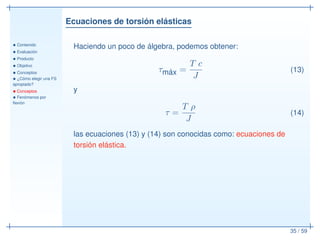 Ecuaciones de torsión elásticas
• Contenido
• Evaluación
• Producto
• Objetivo
• Conceptos
• ¿Cómo elegir una FS
apropiado?
• Conceptos
• Fenómenos por
ﬂexión
35 / 59
Haciendo un poco de álgebra, podemos obtener:
τmáx =
T c
J
(13)
y
τ =
T ρ
J
(14)
las ecuaciones (13) y (14) son conocidas como: ecuaciones de
torsión elástica.
 