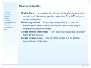 Algunos conceptos
• Contenido
• Evaluación
• Producto
• Objetivo
• Conceptos
• ¿Cómo elegir una FS
apropiado?
• Conceptos
• Fenómenos por
ﬂexión
46 / 59
Flexión Pura: Un miembro se dice que está en ﬂexión pura si se
somete a acoplamientos iguales y opuestos M y M′ actuando
en el mismo plano.
Plano longitudinal: Es aquel plano que divide un miembro
simétricamente (esta deﬁnición se toma para este curso y lo
aclararemos posteriormente).
Cargas axiales excéntricas: Son aquellas cargas que se aplican
fuera del eje de axial.
Cargas transversales: Son aquellas cargas que se aplican
perpendicular al aje axial.
 