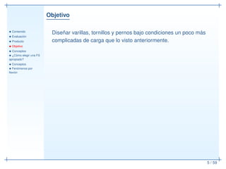 Objetivo
• Contenido
• Evaluación
• Producto
• Objetivo
• Conceptos
• ¿Cómo elegir una FS
apropiado?
• Conceptos
• Fenómenos por
ﬂexión
5 / 59
Diseñar varillas, tornillos y pernos bajo condiciones un poco más
complicadas de carga que lo visto anteriormente.
 