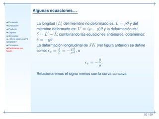 Algunas ecuaciones. . .
• Contenido
• Evaluación
• Producto
• Objetivo
• Conceptos
• ¿Cómo elegir una FS
apropiado?
• Conceptos
• Fenómenos por
ﬂexión
53 / 59
La longitud (L) del miembro no deformado es. L = ρθ y del
miembro deformado es: L′ = (ρ − y)θ y la deformación es:
δ = L′ − L; combinando las ecuaciones anteriores, obtenemos:
δ = −yθ
La deformación longitudinal de JK (ver ﬁgura anterior) se deﬁne
como: ǫx = δ
L = −y θ
ρ θ , o
ǫx = −
y
ρ
.
Relacionaremos el signo menos con la curva concava.
 