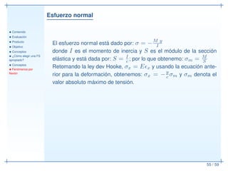 Esfuerzo normal
• Contenido
• Evaluación
• Producto
• Objetivo
• Conceptos
• ¿Cómo elegir una FS
apropiado?
• Conceptos
• Fenómenos por
ﬂexión
55 / 59
El esfuerzo normal está dado por: σ = −M y
I
donde I es el momento de inercia y S es el módulo de la sección
elástica y está dada por: S = I
c ; por lo que obtenemo: σm = M
S
Retomando la ley dev Hooke, σx = Eǫx y usando la ecuación ante-
rior para la deformación, obtenemos: σx = −y
c σm y σm denota el
valor absoluto máximo de tensión.
 