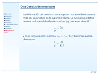 Otra Conclusión (resultado)
• Contenido
• Evaluación
• Producto
• Objetivo
• Conceptos
• ¿Cómo elegir una FS
apropiado?
• Conceptos
• Fenómenos por
ﬂexión
57 / 59
La deformación del miembro causado por el momento ﬂexionante se
mide por la curvatura de la superﬁcie neutra. La curvatura se deﬁne
como el recíproco del radio de curvatura ρ y puede ser obtenido:
1
ρ
=
ǫm
c
,
y en el rango elástico, tenemos: ǫm = σm/E; y haciendo álgebra,
obtenemos,
1
ρ
=
M
E I
 