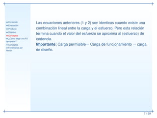 • Contenido
• Evaluación
• Producto
• Objetivo
• Conceptos
• ¿Cómo elegir una FS
apropiado?
• Conceptos
• Fenómenos por
ﬂexión
7 / 59
Las ecuaciones anteriores (1 y 2) son identicas cuando existe una
combinación lineal entre la carga y el esfuerzo. Pero esta relación
termina cuando el valor del esfuerzo se aproxima al (esfuerzo) de
cedencia.
Importante: Carga permisible= Carga de funcionamiento = carga
de diseño.
 