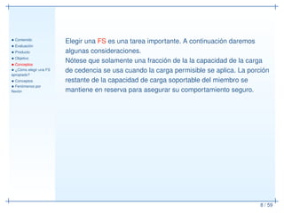 • Contenido
• Evaluación
• Producto
• Objetivo
• Conceptos
• ¿Cómo elegir una FS
apropiado?
• Conceptos
• Fenómenos por
ﬂexión
8 / 59
Elegir una FS es una tarea importante. A continuación daremos
algunas consideraciones.
Nótese que solamente una fracción de la la capacidad de la carga
de cedencia se usa cuando la carga permisible se aplica. La porción
restante de la capacidad de carga soportable del miembro se
mantiene en reserva para asegurar su comportamiento seguro.
 