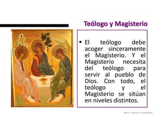 Teólogo y Magisterio

 El    teólogo     debe
  acoger sinceramente
  el Magisterio. Y el
  Magisterio necesita
  del teólogo para
  servir al pueblo de
  Dios. Con todo, el
  teólogo       y       el
  Magisterio se sitúan
  en niveles distintos.
                 Mtra. Adriana Delgadillo
 