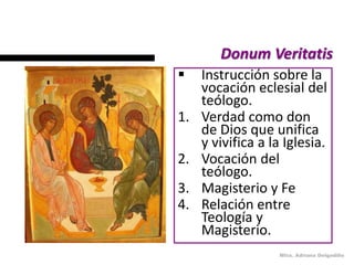 Donum Veritatis
    Instrucción sobre la
     vocación eclesial del
     teólogo.
1.   Verdad como don
     de Dios que unifica
     y vivifica a la Iglesia.
2.   Vocación del
     teólogo.
3.   Magisterio y Fe
4.   Relación entre
     Teología y
     Magisterio.
                   Mtra. Adriana Delgadillo
 