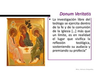 Donum Veritatis
 La investigación libre del
  teólogo se ejercita dentro
  de la fe y de la comunión
  de la Iglesia […] más que
  un límite, es en realidad
  el lugar que vivifica la
  reflexión        teológica,
  sosteniendo su audacia y
  premiando su profecía”




                  Mtra. Adriana Delgadillo
 
