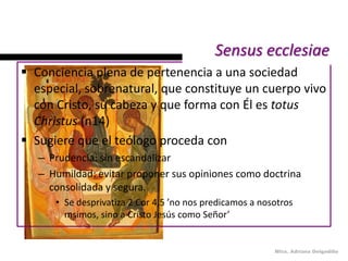 Sensus ecclesiae
 Conciencia plena de pertenencia a una sociedad
  especial, sobrenatural, que constituye un cuerpo vivo
  con Cristo, su cabeza y que forma con Él es totus
  Christus (n14)
 Sugiere que el teólogo proceda con
   – Prudencia: sin escandalizar
   – Humildad: evitar proponer sus opiniones como doctrina
     consolidada y segura.
      • Se desprivatiza 2 Cor 4,5 ’no nos predicamos a nosotros
        msimos, sino a Cristo Jesús como Señor’


                                                          Mtra. Adriana Delgadillo
 