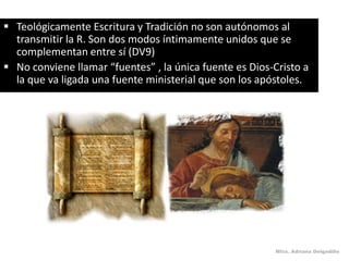  Teológicamente Escritura y Tradición no son autónomos al
  transmitir la R. Son dos modos íntimamente unidos que se
  complementan entre sí (DV9)
 No conviene llamar “fuentes” , la única fuente es Dios-Cristo a
  la que va ligada una fuente ministerial que son los apóstoles.




                                                         Mtra. Adriana Delgadillo
 