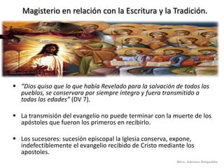 Magisterio en relación con la Escritura y la Tradición.




 “Dios quiso que lo que había Revelado para la salvación de todos los
  pueblos, se conservara por siempre íntegro y fuera transmitido a
  todas las edades” (DV 7).

 La transmisión del evangelio no puede terminar con la muerte de los
  apóstoles que fueron los primeros en recibirlo.

 Los sucesores: sucesión episcopal la Iglesia conserva, expone,
  indefectiblemente el evangelio recibido de Cristo mediante los
  apostoles.
                                                          Mtra. Adriana Delgadillo
 