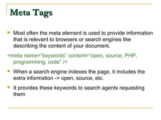 Meta TagsMeta Tags
 Most often the meta element is used to provide information
that is relevant to browsers or search engines like
describing the content of your document.
<meta name=“keywords” content=“open, source, PHP,
programming, code” />
 When a search engine indexes the page, it includes the
extra information -> open, source, etc.
 It provides these keywords to search agents requesting
them
 