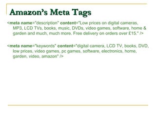 Amazon’s Meta TagsAmazon’s Meta Tags
<meta name="description" content="Low prices on digital cameras,
MP3, LCD TVs, books, music, DVDs, video games, software, home &
garden and much, much more. Free delivery on orders over £15." />
<meta name="keywords" content="digital camera, LCD TV, books, DVD,
low prices, video games, pc games, software, electronics, home,
garden, video, amazon" />
 