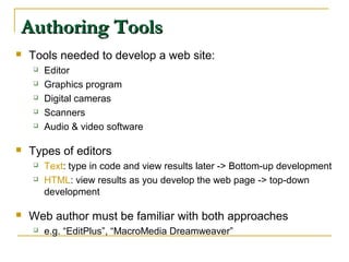 Authoring ToolsAuthoring Tools
 Tools needed to develop a web site:
 Editor
 Graphics program
 Digital cameras
 Scanners
 Audio & video software
 Types of editors
 Text: type in code and view results later -> Bottom-up development
 HTML: view results as you develop the web page -> top-down
development
 Web author must be familiar with both approaches
 e.g. “EditPlus”, “MacroMedia Dreamweaver”
 