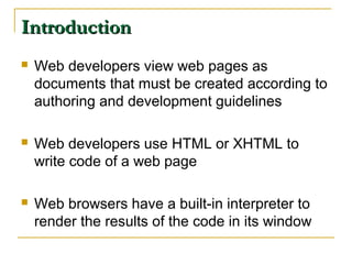 IntroductionIntroduction
 Web developers view web pages as
documents that must be created according to
authoring and development guidelines
 Web developers use HTML or XHTML to
write code of a web page
 Web browsers have a built-in interpreter to
render the results of the code in its window
 